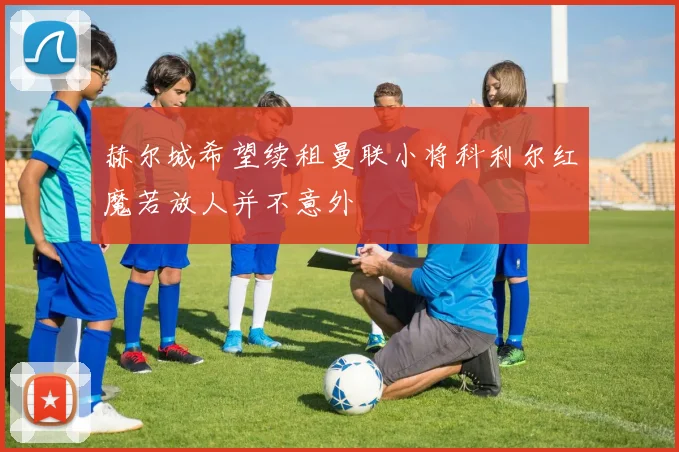 赫尔城希望续租曼联小将科利尔红魔若放人并不意外