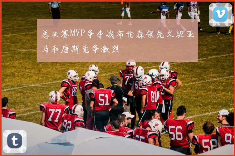 总决赛MVP争夺战布伦森领先文班亚马和唐斯竞争激烈