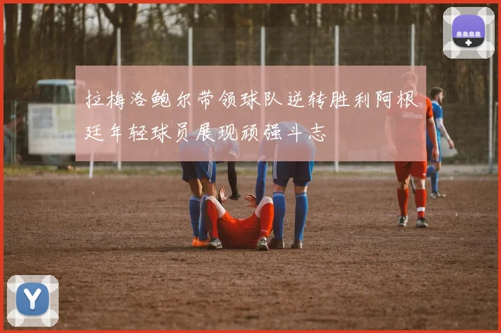 拉梅洛鲍尔带领球队逆转胜利阿根廷年轻球员展现顽强斗志