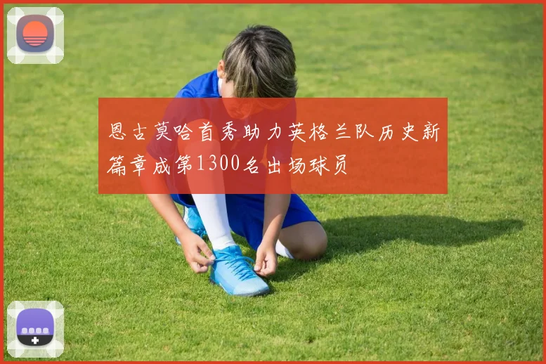 恩古莫哈首秀助力英格兰队历史新篇章成第1300名出场球员