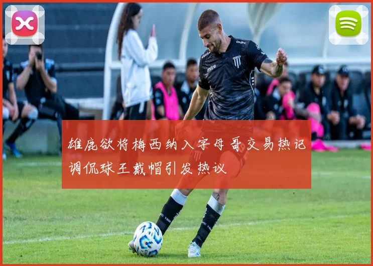雄鹿欲将梅西纳入字母哥交易热记调侃球王戴帽引发热议
