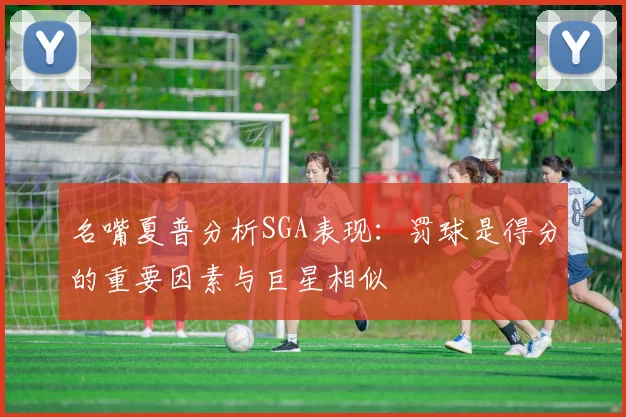 名嘴夏普分析SGA表现：罚球是得分的重要因素与巨星相似