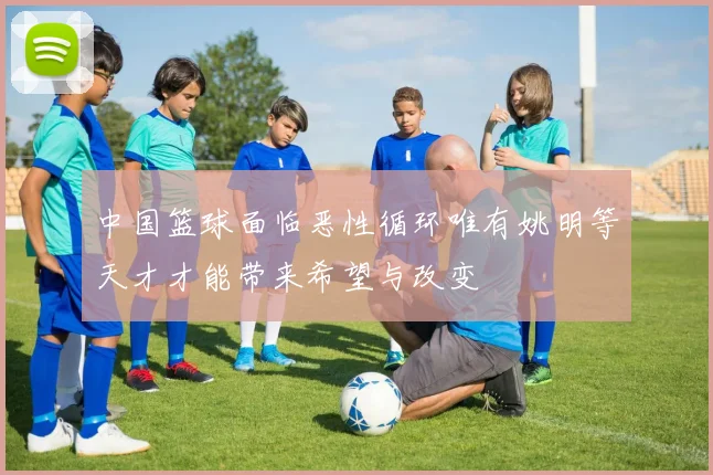 中国篮球面临恶性循环唯有姚明等天才才能带来希望与改变