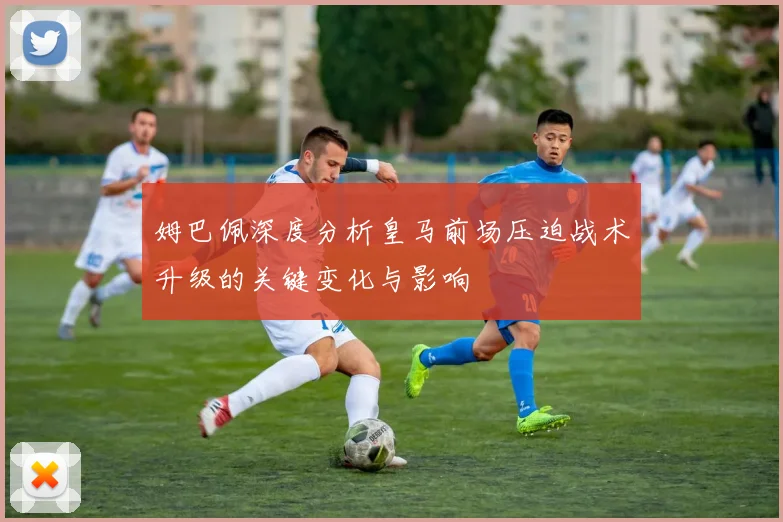 姆巴佩深度分析皇马前场压迫战术升级的关键变化与影响