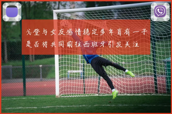 戈登与女友感情稳定多年育有一子是否将共同前往西班牙引发关注
