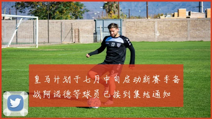 皇马计划于七月中旬启动新赛季备战阿诺德等球员已接到集结通知