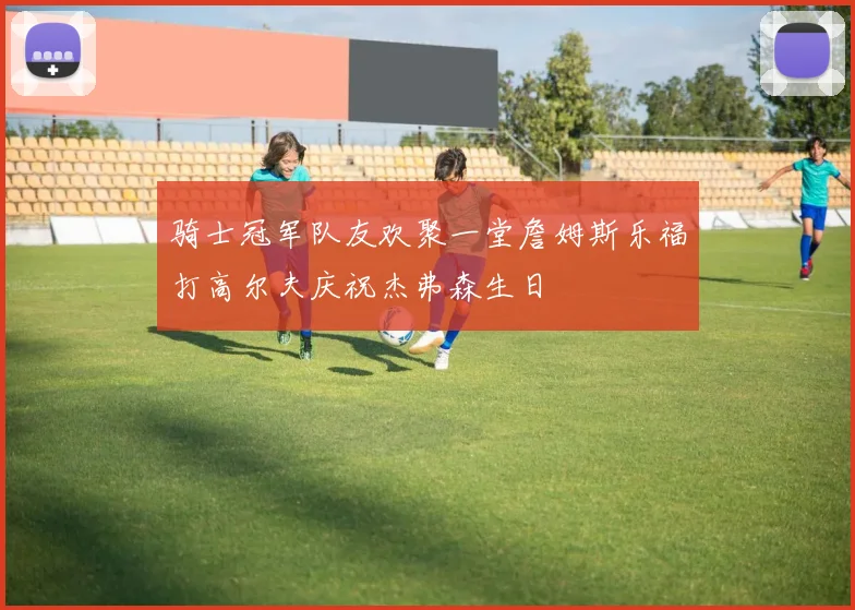 骑士冠军队友欢聚一堂詹姆斯乐福打高尔夫庆祝杰弗森生日