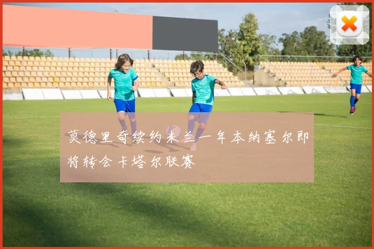 莫德里奇续约米兰一年本纳塞尔即将转会卡塔尔联赛