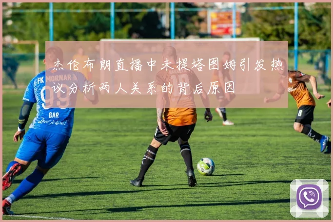 杰伦布朗直播中未提塔图姆引发热议分析两人关系的背后原因
