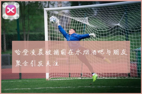 哈登凌晨被捕前在水烟酒吧与朋友聚会引发关注