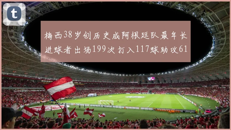 梅西38岁创历史成阿根廷队最年长进球者出场199次打入117球助攻61次