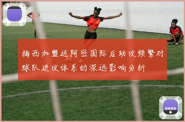 梅西加盟迈阿密国际后助攻频繁对球队进攻体系的深远影响分析