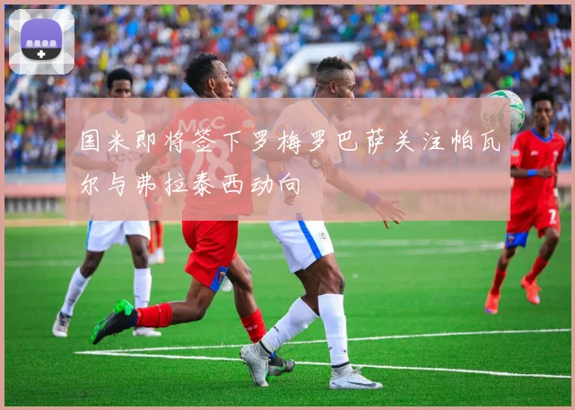 国米即将签下罗梅罗巴萨关注帕瓦尔与弗拉泰西动向