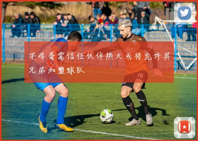 字母哥需信任伙伴热火或将允许其兄弟加盟球队